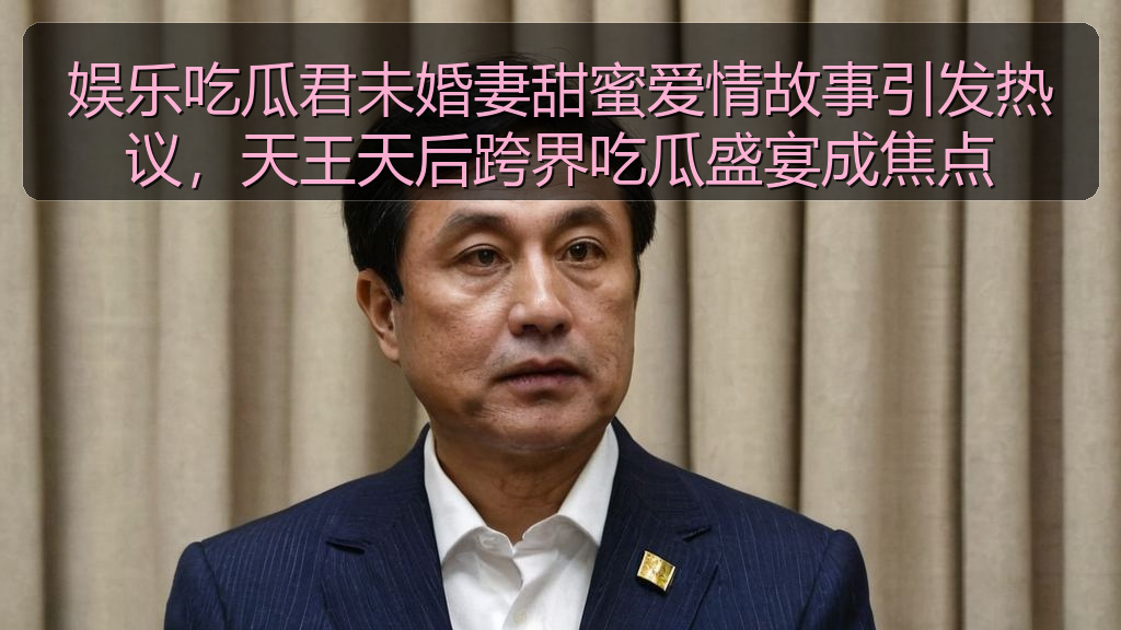 娱乐吃瓜君未婚妻甜蜜爱情故事引发热议,天王天后跨界吃瓜盛宴成焦点