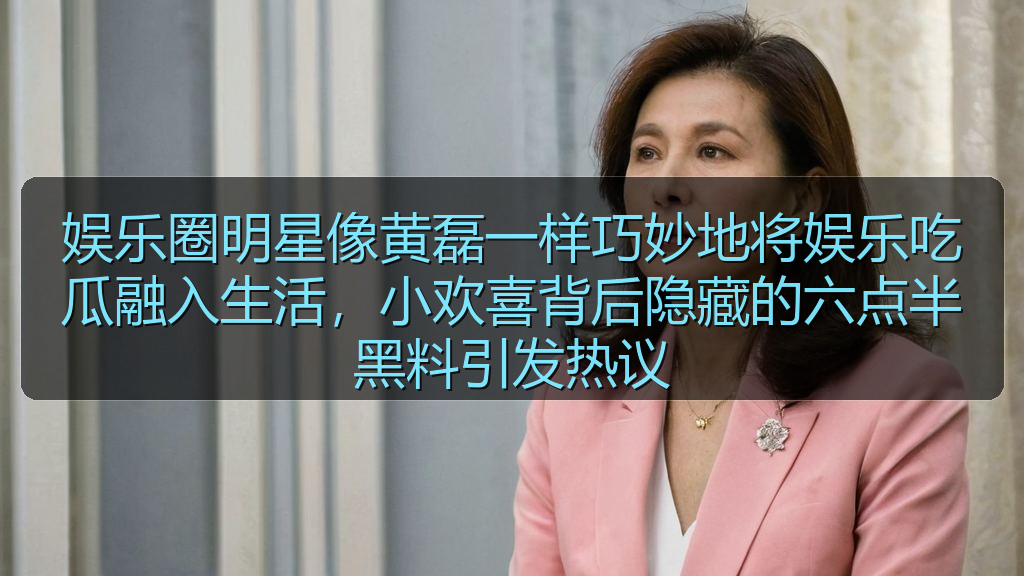 娱乐圈明星像黄磊一样巧妙地将娱乐吃瓜融入生活，小欢喜背后隐藏的六点半黑料引发热议