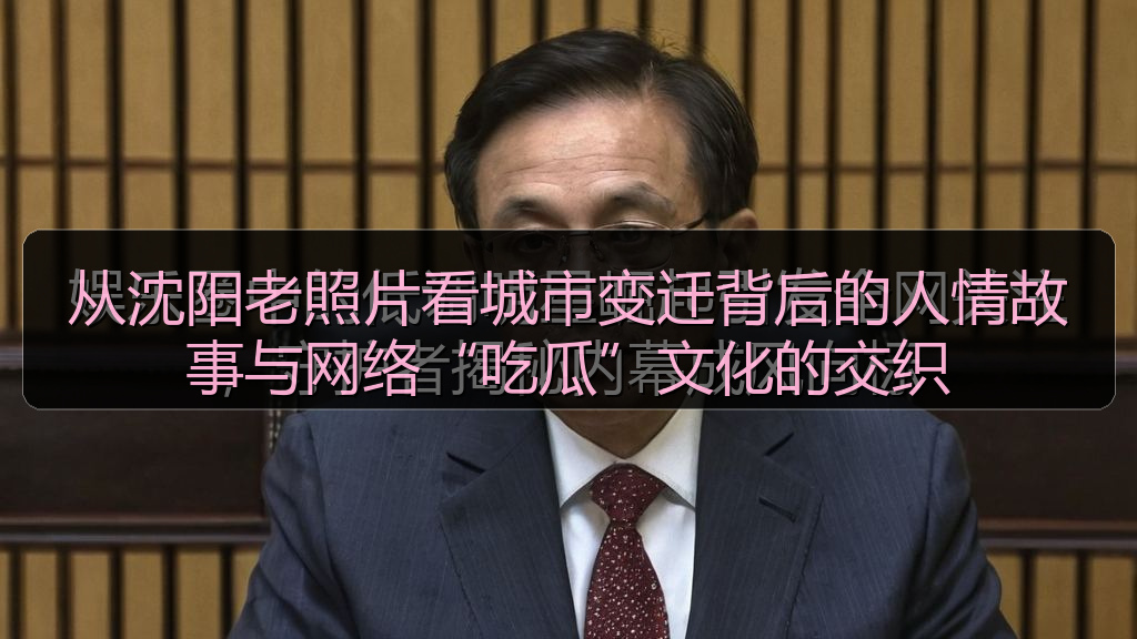 从沈阳老照片看城市变迁背后的人情故事与网络“吃瓜”文化的交织