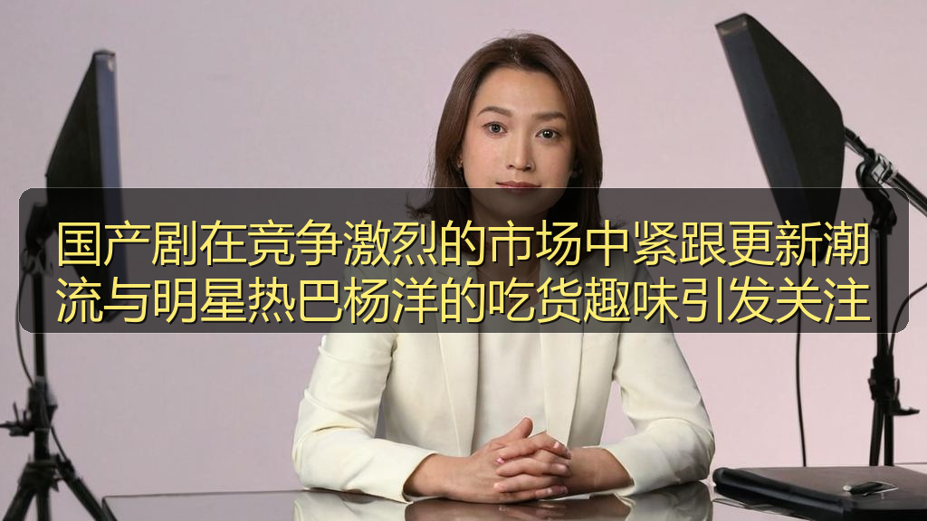 国产剧在竞争激烈的市场中紧跟更新潮流与明星热巴杨洋的吃货趣味引发关注