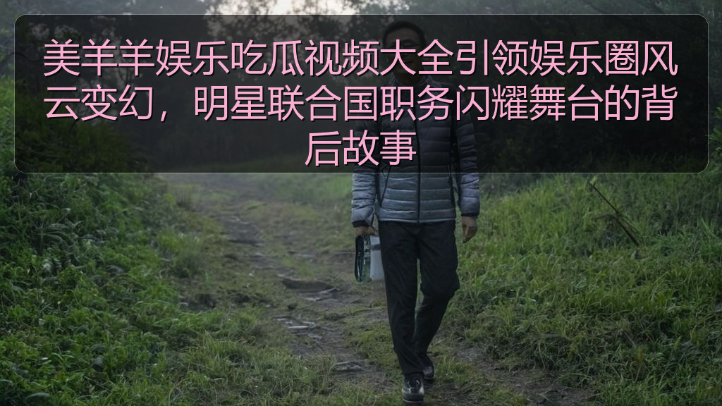 美羊羊娱乐吃瓜视频大全引领娱乐圈风云变幻,明星联合国职务闪耀舞台的背后故事
