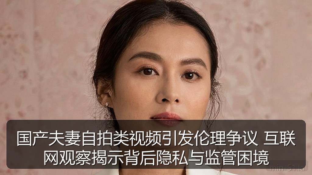 国产夫妻自拍类视频引发伦理争议 互联网观察揭示背后隐私与监管困境